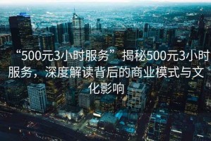 “500元3小時(shí)服務(wù)”揭秘500元3小時(shí)服務(wù)，深度解讀背后的商業(yè)模式與文化影響