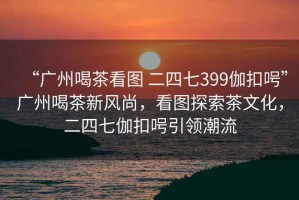 “廣州喝茶看圖 二四七399伽扣呺”廣州喝茶新風(fēng)尚，看圖探索茶文化，二四七伽扣呺引領(lǐng)潮流