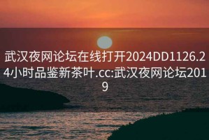 武漢夜網(wǎng)論壇在線打開2024DD1126.24小時品鑒新茶葉.cc:武漢夜網(wǎng)論壇2019