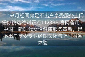 “來月經同房足不出戶享受服務上門任你挑選絕對正點1123BB.官網備用1.中國”新時代女性健康服務革新，足不出戶享受專業(yè)經期關懷與上門服務體驗