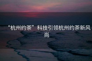 “杭州約茶”科技引領(lǐng)杭州約茶新風(fēng)尚