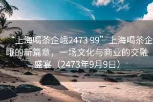 “上海喝茶企峨2473 99”上海喝茶企峨的新篇章，一場(chǎng)文化與商業(yè)的交融盛宴（2473年9月9日）
