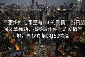 “惠州仲愷哪里有150的愛情”當(dāng)日新聞文章標(biāo)題，揭秘惠州仲愷的愛情圣地，尋找真摯的150情緣