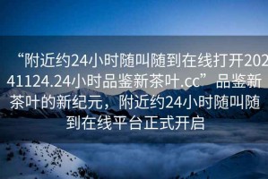 “附近約24小時隨叫隨到在線打開20241124.24小時品鑒新茶葉.cc”品鑒新茶葉的新紀(jì)元，附近約24小時隨叫隨到在線平臺正式開啟