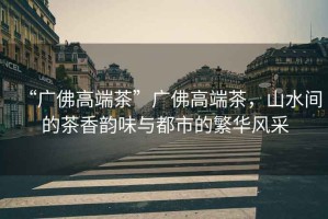 “廣佛高端茶”廣佛高端茶，山水間的茶香韻味與都市的繁華風(fēng)采