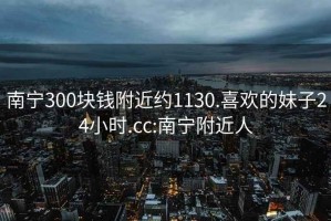 南寧300塊錢附近約1130.喜歡的妹子24小時(shí).cc:南寧附近人
