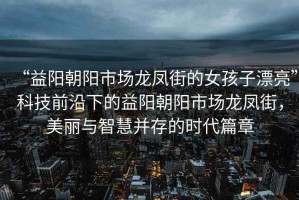 “益陽(yáng)朝陽(yáng)市場(chǎng)龍鳳街的女孩子漂亮”科技前沿下的益陽(yáng)朝陽(yáng)市場(chǎng)龍鳳街，美麗與智慧并存的時(shí)代篇章