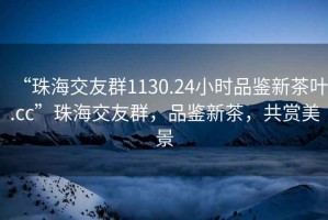 “珠海交友群1130.24小時(shí)品鑒新茶葉.cc”珠海交友群，品鑒新茶，共賞美景