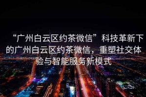 “廣州白云區(qū)約茶微信”科技革新下的廣州白云區(qū)約茶微信，重塑社交體驗與智能服務(wù)新模式