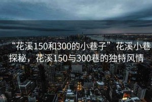“花溪150和300的小巷子”花溪小巷探秘，花溪150與300巷的獨(dú)特風(fēng)情