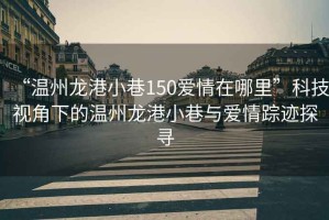 “溫州龍港小巷150愛情在哪里”科技視角下的溫州龍港小巷與愛情蹤跡探尋