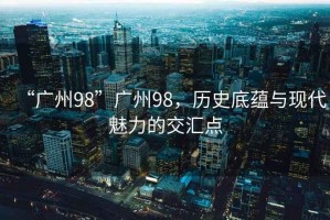 “廣州98”廣州98，歷史底蘊(yùn)與現(xiàn)代魅力的交匯點(diǎn)