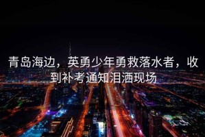 青島海邊，英勇少年勇救落水者，收到補(bǔ)考通知淚灑現(xiàn)場