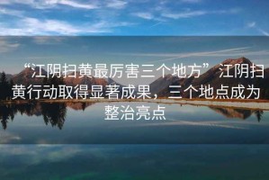 “江陰掃黃最厲害三個地方”江陰掃黃行動取得顯著成果，三個地點成為整治亮點