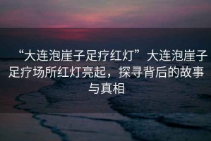 “大連泡崖子足療紅燈”大連泡崖子足療場(chǎng)所紅燈亮起，探尋背后的故事與真相