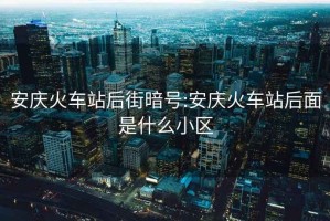 安慶火車站后街暗號(hào):安慶火車站后面是什么小區(qū)