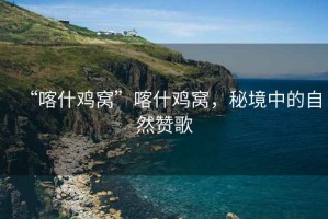 “喀什雞窩”喀什雞窩，秘境中的自然贊歌