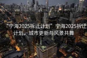 “寧海2025拆遷計劃”寧海2025拆遷計劃，城市更新與風(fēng)景共舞