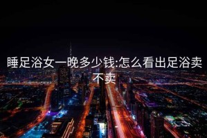 睡足浴女一晚多少錢:怎么看出足浴賣不賣
