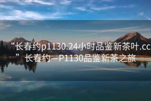“長(zhǎng)春約p1130.24小時(shí)品鑒新茶葉.cc”長(zhǎng)春約—P1130品鑒新茶之旅