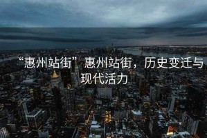 “惠州站街”惠州站街，歷史變遷與現(xiàn)代活力
