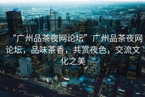 “廣州品茶夜網(wǎng)論壇”廣州品茶夜網(wǎng)論壇，品味茶香，共賞夜色，交流文化之美