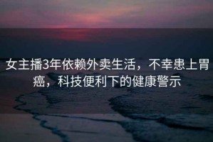女主播3年依賴外賣生活，不幸患上胃癌，科技便利下的健康警示