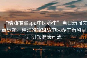 “精油推拿spa中醫(yī)養(yǎng)生”當(dāng)日新聞文章標(biāo)題，精油推拿SPA中醫(yī)養(yǎng)生新風(fēng)尚，引領(lǐng)健康潮流