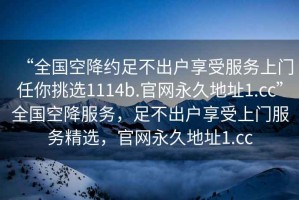 “全國空降約足不出戶享受服務上門任你挑選1114b.官網(wǎng)永久地址1.cc”全國空降服務，足不出戶享受上門服務精選，官網(wǎng)永久地址1.cc