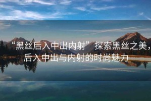 “黑絲后入中出內(nèi)射”探索黑絲之美，后入中出與內(nèi)射的時(shí)尚魅力