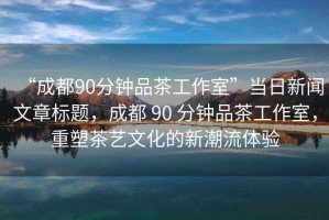 “成都90分鐘品茶工作室”當(dāng)日新聞文章標(biāo)題，成都 90 分鐘品茶工作室，重塑茶藝文化的新潮流體驗