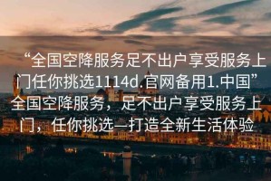 “全國空降服務(wù)足不出戶享受服務(wù)上門任你挑選1114d.官網(wǎng)備用1.中國”全國空降服務(wù)，足不出戶享受服務(wù)上門，任你挑選—打造全新生活體驗(yàn)