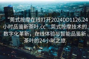 “莞式按摩在線打開2024DD1126.24小時(shí)品鑒新茶葉.cc”莞式按摩技術(shù)的數(shù)字化革新，在線體驗(yàn)與智能品鑒新茶葉的24小時(shí)之旅