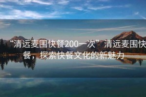 “清遠(yuǎn)麥圍快餐200一次”清遠(yuǎn)麥圍快餐，探索快餐文化的新魅力