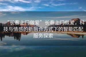 “長(zhǎng)春上門(mén)做愛(ài)”長(zhǎng)春上門(mén)做愛(ài)，科技與情感的新融合方式下的智能匹配服務(wù)探索