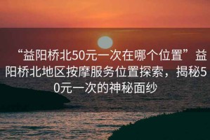 “益陽橋北50元一次在哪個位置”益陽橋北地區(qū)按摩服務(wù)位置探索，揭秘50元一次的神秘面紗