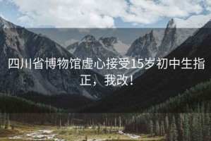四川省博物館虛心接受15歲初中生指正，我改！