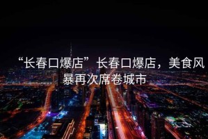 “長(zhǎng)春口爆店”長(zhǎng)春口爆店，美食風(fēng)暴再次席卷城市