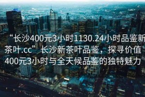 “長(zhǎng)沙400元3小時(shí)1130.24小時(shí)品鑒新茶葉.cc”長(zhǎng)沙新茶葉品鑒，探尋價(jià)值400元3小時(shí)與全天候品鑒的獨(dú)特魅力