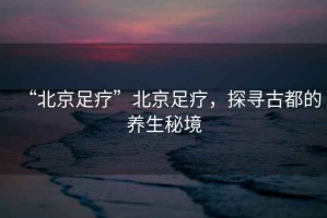 “北京足療”北京足療，探尋古都的養(yǎng)生秘境