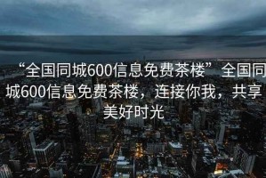 “全國同城600信息免費(fèi)茶樓”全國同城600信息免費(fèi)茶樓，連接你我，共享美好時光