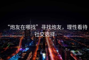 “炮友在哪找”尋找炮友，理性看待社交選擇
