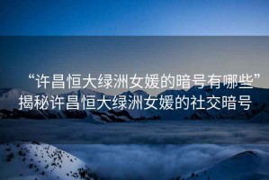 “許昌恒大綠洲女媛的暗號(hào)有哪些”揭秘許昌恒大綠洲女媛的社交暗號(hào)