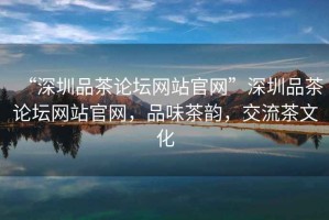 “深圳品茶論壇網(wǎng)站官網(wǎng)”深圳品茶論壇網(wǎng)站官網(wǎng)，品味茶韻，交流茶文化