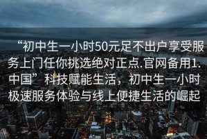 “初中生一小時(shí)50元足不出戶享受服務(wù)上門任你挑選絕對(duì)正點(diǎn).官網(wǎng)備用1.中國(guó)”科技賦能生活，初中生一小時(shí)極速服務(wù)體驗(yàn)與線上便捷生活的崛起