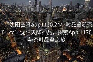 “沈陽(yáng)空降app1130.24小時(shí)品鑒新茶葉.cc”沈陽(yáng)天降神品，探索App 1130與茶葉品鑒之旅