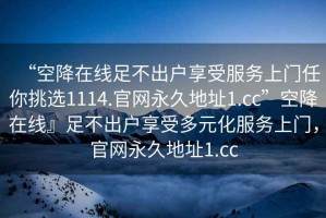 “空降在線足不出戶享受服務(wù)上門任你挑選1114.官網(wǎng)永久地址1.cc”空降在線』足不出戶享受多元化服務(wù)上門，官網(wǎng)永久地址1.cc