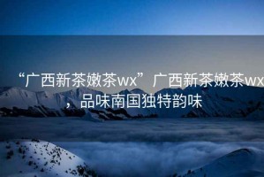 “廣西新茶嫩茶wx”廣西新茶嫩茶wx，品味南國獨特韻味