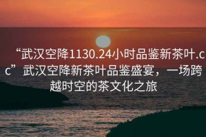 “武漢空降1130.24小時品鑒新茶葉.cc”武漢空降新茶葉品鑒盛宴，一場跨越時空的茶文化之旅