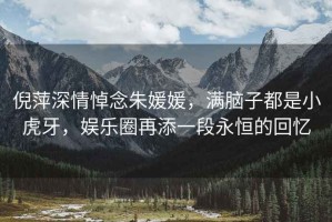 倪萍深情悼念朱媛媛，滿腦子都是小虎牙，娛樂圈再添一段永恒的回憶
